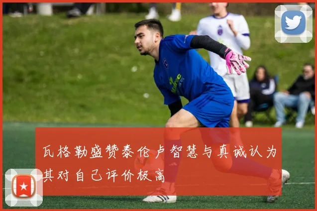 瓦格勒盛赞泰伦卢智慧与真诚认为其对自己评价极高