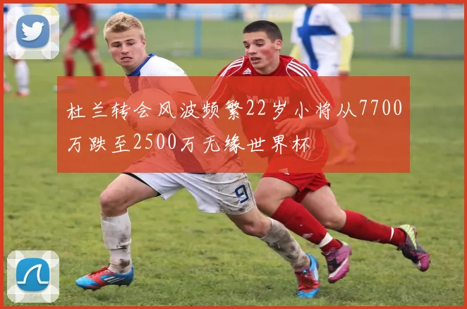 杜兰转会风波频繁22岁小将从7700万跌至2500万无缘世界杯