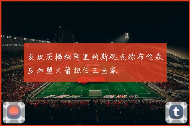 麦坎茨揭秘阿里纳斯观点称布伦森应加盟火箭担任三当家