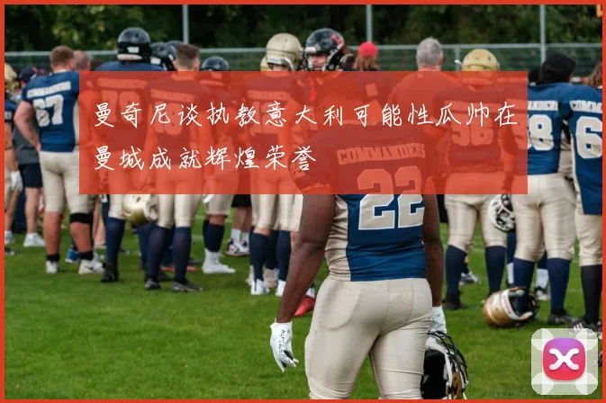 曼奇尼谈执教意大利可能性瓜帅在曼城成就辉煌荣誉