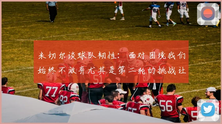 米切尔谈球队韧性：面对困境我们始终不放弃尤其是第二轮的挑战让人印象深刻