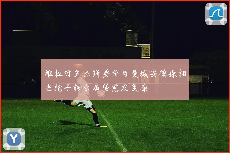 维拉对罗杰斯要价与曼城安德森相当枪手转会局势愈发复杂